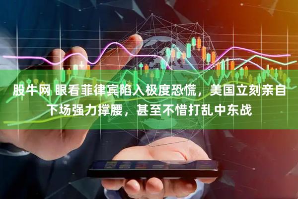 股牛网 眼看菲律宾陷入极度恐慌，美国立刻亲自下场强力撑腰，甚至不惜打乱中东战