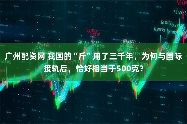 广州配资网 我国的“斤”用了三千年，为何与国际接轨后，恰好相当于500克？