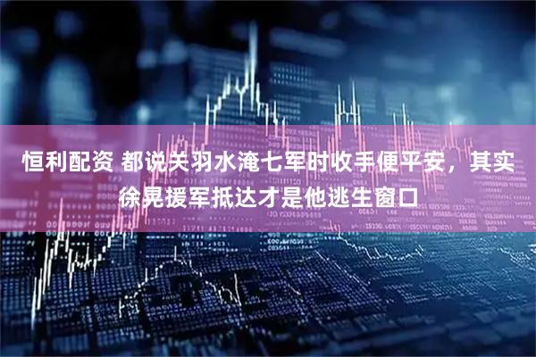 恒利配资 都说关羽水淹七军时收手便平安，其实徐晃援军抵达才是他逃生窗口