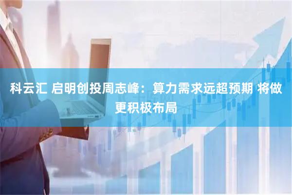科云汇 启明创投周志峰：算力需求远超预期 将做更积极布局