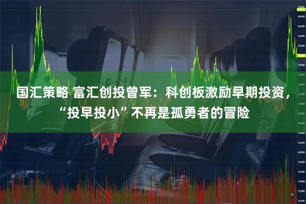 国汇策略 富汇创投曾军：科创板激励早期投资，“投早投小”不再是孤勇者的冒险