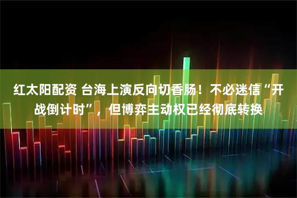 红太阳配资 台海上演反向切香肠！不必迷信“开战倒计时”，但博弈主动权已经彻底转换
