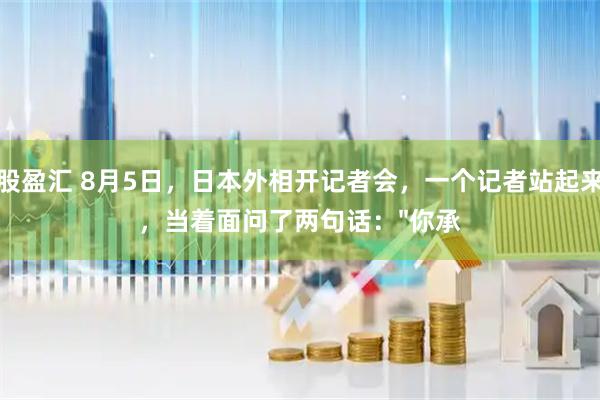 股盈汇 8月5日，日本外相开记者会，一个记者站起来，当着面问了两句话："你承