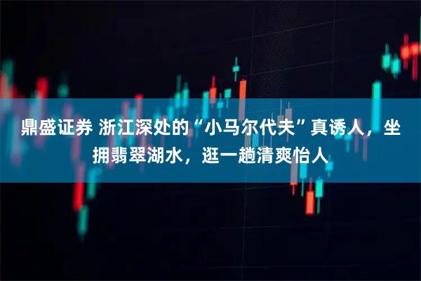 鼎盛证券 浙江深处的“小马尔代夫”真诱人，坐拥翡翠湖水，逛一趟清爽怡人