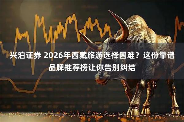 兴泊证券 2026年西藏旅游选择困难？这份靠谱品牌推荐榜让你告别纠结