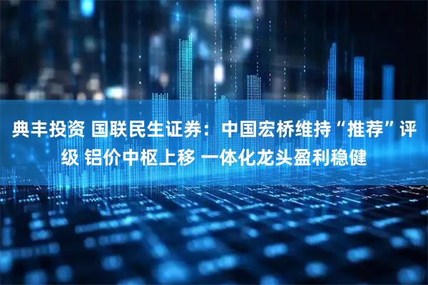 典丰投资 国联民生证券：中国宏桥维持“推荐”评级 铝价中枢上移 一体化龙头盈利稳健