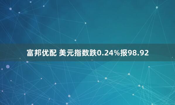 富邦优配 美元指数跌0.24%报98.92